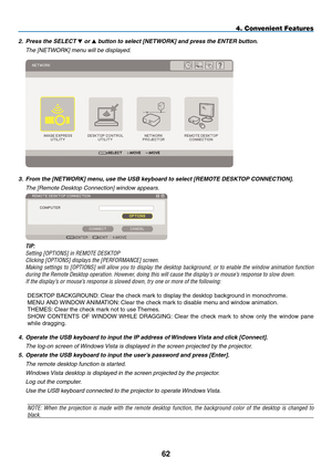 Page 76

4. Convenient Features
2. Press the SELECT  or  button to select [NETWORK] and press the ENTER button.
  the [netWOrK] menu will be displayed.
 
3.  From the [NETWORK] menu, use the USB keyboard to select [REMOTE DESKTOP CONNECTION].
  the [remote desktop Connection] window appears.
 
  TIP:
 Setting [OPTIONS] in REMOTE DESKTOP
 Clicking [OPTIONS] displays the [PERFORMANCE] screen.
 Making  settings  to  [OPTIONS]  will  allow  you  to  display  the  desktop  background,  or  to  enable...