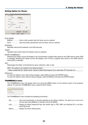 Page 81

5. Using the Viewer
Setting Option for Viewer
PLAY MODE:
MANUAL.................Views.a.slide.manually.when.the.Viewer.source.is.selected.
AUTO......................Plays.back.slides.automatically.when.the.Viewer.source.is.selected.
INTERVAL:
Specifies interval time between 5 and 300 seconds.
START:
Specifies start screen when the Viewer source is selected.
SHOW THUMBNAILS:
Selecting the Viewer source will display a list of thumbnails of graphic files stored in the USB memory when [ON] 
is...