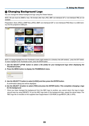 Page 83
9
5. Using the Viewer
 Changing Background Logo
You can change the default background logo using the Viewer feature.
NOTE:  File  size  must  be  256KB  or  less.  File  formats  other  than  JPEG,  BMP,  non-interlaced  GIF  or  non-interlaced  PNG  are  not 
available.
Preparation: Store JPEG or BMP files (JPEG, BMP, non-interlaced GIF or non-interlaced PNG files) in a USB mem-
ory into the projector’s USB port.
NOTE: To change highlight from the Thumbnails screen (right window) to a directory...