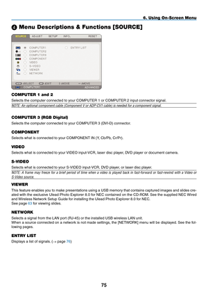 Page 89
5
6. Using On-Screen Menu
 Menu Descriptions & Functions [SOURCE]
COMPUTER 1 and 2
Selects the computer connected to your COMPUTER 1 or COMPUTER 2 input connector signal.
NOTE: An optional component cable (Component V or ADP-CV1 cable) is ne\
eded for a component signal.
COMPUTER 3 (RGB Digital)
Selects the computer connected to your COMPUTER 3 (DVI-D) connector.
COMPONENT
Selects what is connected to your COMPONENT IN (Y, Cb/Pb, Cr/Pr).
VIDEO
Selects what is connected to your VIDEO input-VCR,...