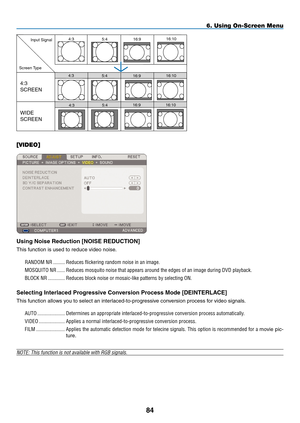 Page 98
84
6. Using On-Screen Menu
WIDE  
SCREEN
4:3  
SCREEN
4:3
4:3
4:3
16:9
16:9
5:4
5:4
16:916:10
16:10
16:105:4
Input Signal
Screen Type
[VIDEO]
Using Noise Reduction [NOISE REDUCTION]
This function is used to reduce video noise.
RANDOM.NR..........Reduces.flickering.random.noise.in.an.image..
MOSQUITO.NR.......Reduces.mosquito.noise.that.appears.around.the.edges.of.an.image.during.DVD.playback.
BLOCK.NR..............Reduces.block.noise.or.mosaic-like.patterns.by.selecting.ON.
Selecting Interlaced...