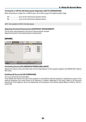 Page 99
85
6. Using On-Screen Menu
Turning On or Off the D Dimensional Separation [D Y/C SEpARATION]
When projecting an image from a VIDEO input, set to ON to project the highest quality image.
OFF.........................Turns.off.the.3.dimensional.separation.feature.
ON..........................Turns.on.the.3.dimensional.separation.feature.
NOTE: Only available for NTSC 3.58 video signals.
Adjusting Contrast Enhancement [CONTRAST ENhACEmENT]
This function uses properties of the eye to improve...