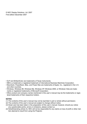Page 2© NEC Display Solutions, Ltd. 2007
First edition December 2007
• DLP and BrilliantColor are trademarks of Texas Instruments.
• IBM is a trademark or registered trademark of International Business Machines Corporation.
•  Macintosh, PowerBook, iMac, and Power Mac are trademarks of Apple, Inc., registered in the U.S. 
and other countries.
•   Windows, Windows 98, Windows Me, Windows XP, Windows 2000, or Windows Vista are trade-
marks or registered trademarks of Microsoft Corporation.
•   Other product and...
