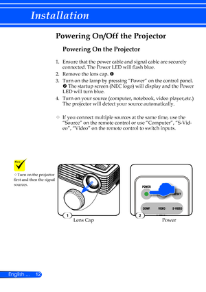 Page 1812
English ...
Installation
Powering On the Projector
1.  Ensure that the power cable and signal cable are securely 
connected. The Power LED will flash blue.
2.    Remove the lens cap. 
3.    Turn on the lamp by pressing “Power” on the control panel. 
 The startup screen (NEC logo) will display and the Power 
LED will turn blue.
4.    Turn on your source (computer, notebook, video player,etc.) 
The projector will detect your source automatically.
		 If you connect multiple sources at the same time,...