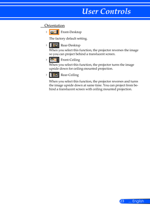 Page 2923... English
User Controls
 Orientation
    Front-Desktop
    The factory default setting.
 
    Rear-Desktop
      When you select this function, the projector reverses the image 
so you can project behind a translucent screen.
 
    Front-Ceiling
      When you select this function, the projector turns the image 
upside down for ceiling-mounted projection.
 
   Rear-Ceiling
      When you select this function, the projector reverses and turns 
the image upside down at same time. You can project...