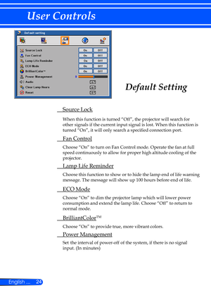 Page 3024
English ...
User Controls
  Source Lock
  
When this function is turned “Off”, the projector will search for 
other signals if the current input signal is lost. When this function is\
 
turned “On”, it will only search a specified connection port.
  Fan Control
  Choose “On” to turn on Fan Control mode. Operate the fan at full 
speed continuously to allow for proper high altitude cooling of the 
projector.
 Lamp Life Reminder
    Choose this function to show or to hide the lamp end of life warning...