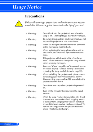 Page 82
English ...
Usage Notice
Precautions
 
Follow all warnings, precautions and maintenance as recom -
mended in this user’s guide to maximize the life of your unit.
■ Warning- Do not look into the projector’s lens when the 
lamp is on.  The bright light may hurt your eyes.
■ Warning-To reduce the risk of fire or electric shock, do not 
expose this projector to rain or moisture.
■ Warning-Please do not open or disassemble the projector 
as this may cause electric shock.
■ Warning-When replacing the lamp,...