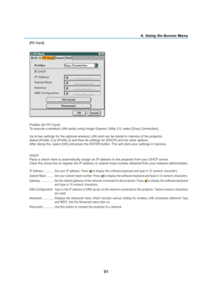 Page 10191
6. Using On-Screen Menu
[PC Card]
Profiles (for PC Card):
To execute a wireless LAN easily using Image Express Utility 2.0, select [Easy Connection].
Up to two settings for the optional wireless LAN card can be stored in memory of the projector.
Select [Profile 1] or [Profile 2] and then do settings for [DHCP] and the other options.
After doing this, select [OK] and press the ENTER button. This will store your settings in memory.
DHCP:
Place a check mark to automatically assign an IP address to the...