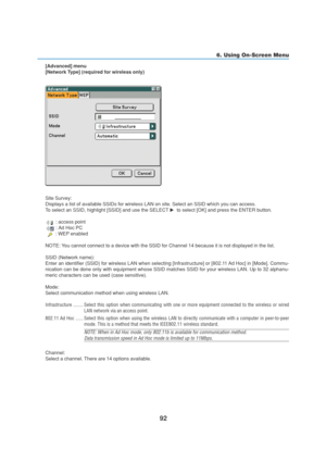 Page 10292
6. Using On-Screen Menu
[Advanced] menu
[Network Type] (required for wireless only)
Site Survey:
Displays a list of available SSIDs for wireless LAN on site. Select an SSID which you can access.
To select an SSID, highlight [SSID] and use the SELECT   to select [OK] and press the ENTER button.
 : access point
 : Ad Hoc PC
 : WEP enabled
NOTE: You cannot connect to a device with the SSID for Channel 14 because it is not displayed in the list.
SSID (Network name):
Enter an identifier (SSID) for...