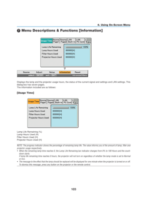 Page 113103
6. Using On-Screen Menu
 Menu Descriptions & Functions [Information]
Displays the lamp and the projector usage hours, the status of the current signal and settings and LAN settings. This
dialog box has seven pages.
The information included are as follows:
[Usage Time]
Lamp Life Remaining (%)
Lamp Hours Used (H)
Filter Hours Used (H)
Projector Hours Used (H)
NOTE: The progress indicator shows the percentage of remaining lamp life. The value informs you of the amount of lamp, filter and
projector...