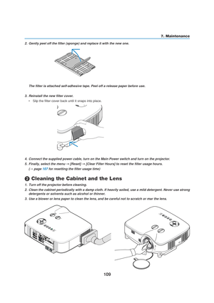 Page 119109
7. Maintenance
2. Gently peel off the filter (sponge) and replace it with the new one.
The filter is attached self-adhesive tape. Peel off a release paper before use.
3. Reinstall the new filter cover.
•Slip the filter cover back until it snaps into place.
4. Connect the supplied power cable, turn on the Main Power switch and turn on the projector.
5. Finally, select the menu 
→ →→ →
→ [Reset] → →→ →
→ [Clear Filter Hours] to reset the filter usage hours.
(
→ page 107 for resetting the filter usage...