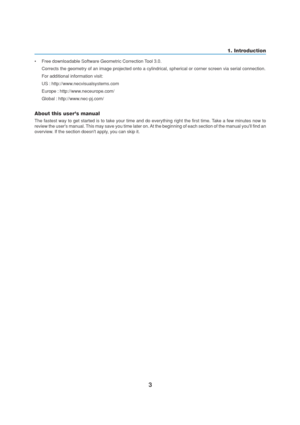 Page 133
•Free downloadable Software Geometric Correction Tool 3.0.
Corrects the geometry of an image projected onto a cylindrical, spherical or corner screen via serial connection.
For additional information visit:
US : http://www.necvisualsystems.com
Europe : http://www.neceurope.com/
Global : http://www.nec-pj.com/
About this users manual
The fastest way to get started is to take your time and do everything right the first time. Take a few minutes now to
review the users manual. This may save you time later...