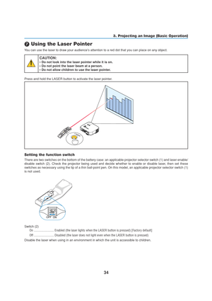 Page 4434
3. Projecting an Image (Basic Operation)
 Using the Laser Pointer
You can use the laser to draw your audiences attention to a red dot that you can place on any object.
CAUTION:
• Do not look into the laser pointer while it is on.
• Do not point the laser beam at a person.
• Do not allow children to use the laser pointer.
Press and hold the LASER button to activate the laser pointer.
LASERLASER
P
C
 
C
A
R
DL
A
M
PS
T
A
T
U
SP
O
W
E
RO
N
/
S
T
A
N
D
 
B
YSOURCE AUTO ADJUST
3D REFORMS
E
L
E
C
TP
C
 
C...