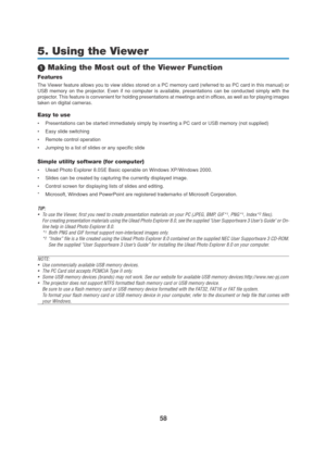 Page 6858
5. Using the Viewer
 Making the Most out of the Viewer Function
Features
The Viewer feature allows you to view slides stored on a PC memory card (referred to as PC card in this manual) or
USB memory on the projector. Even if no computer is available, presentations can be conducted simply with the
projector. This feature is convenient for holding presentations at meetings and in offices, as well as for playing images
taken on digital cameras.
Easy to use
•Presentations can be started immediately...