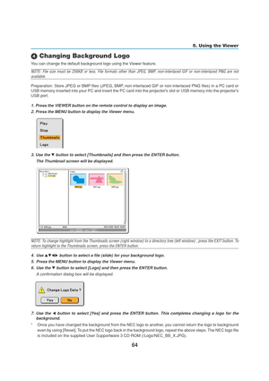 Page 7464
5. Using the Viewer
 Changing Background Logo
You can change the default background logo using the Viewer feature.
NOTE: File size must be 256KB or less. File formats other than JPEG, BMP, non-interlaced GIF or non-interlaced PNG are not
available.
Preparation: Store JPEG or BMP files (JPEG, BMP, non-interlaced GIF or non-interlaced PNG files) in a PC card or
USB memory inserted into your PC and insert the PC card into the projectors slot or USB memory into the projectors
USB port.
1. Press the...