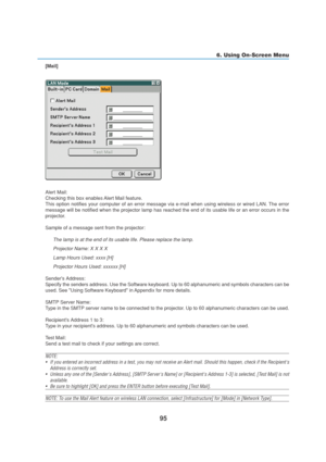 Page 10595
6. Using On-Screen Menu
[Mail]
Alert Mail:
Checking this box enables Alert Mail feature.
This option notifies your computer of an error message via e-mail when using wireless or wired LAN. The error
message will be notified when the projector lamp has reached the end of its usable life or an error occurs in the
projector.
Sample of a message sent from the projector:
The lamp is at the end of its usable life. Please replace the lamp.
Projector Name: X X X X
Lamp Hours Used: xxxx [H]
Projector Hours...