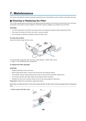 Page 118108
7. Maintenance
This section describes the simple maintenance procedures you should follow to clean the filters and replace the lamp.
 Cleaning or Replacing the Filter
The air-filter sponge keeps dust and dirt from getting inside the projector and should be cleaned after every 100 hours
of operation (more often in dusty conditions). If the filter is dirty or clogged, your projector may overheat.
CAUTION
•Turn off the projector, turn off the main power switch and unplug the projector before replacing...