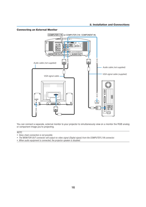 Page 2616
AUDIO
IN
AUDIO OUT
PHONE
MONITOR OUT COMPUTER 1 IN  (or COMPUTER 2 IN / COMPONENT IN)
2. Installation and Connections
Connecting an External Monitor
You can connect a separate, external monitor to your projector to simultaneously view on a monitor the RGB analog
or component image youre projecting.
NOTE:
•Daisy chain connection is not possible.
•The MONITOR OUT connector will output no video signal (Digital signal) from the COMPUTER 3 IN connector.
•When audio equipment is connected, the projector...