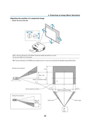 Page 3828
3. Projecting an Image (Basic Operation)
Adjusting the position of a projected image
•Rotate the lens shift dial.
PC CARDLAMPSTATUSPOWERO
N
/
ST
A
N
D
 
BYS
O
U
R
C
E A
U
T
O
 
A
D
J
U
S
T
3
D
 
R
E
F
O
R
MSELECT
PC CARD
LAMP
STATUS
POWERO
N
/
ST
A
N
D
 
BYS
O
U
R
C
E A
U
T
O
 
A
D
J
U
S
T
3
D
 
R
E
F
O
R
M
LENS SHIFT
LEFT RIGHT
DOWN
U
P
Desktop front projection
Ceiling front projectionVertical shift
Vertical shift
Max. 0.5V
Max. 
0.5V
1V0.5V
0.1H
0.1H 1H
Width of projected image Nomal projection...