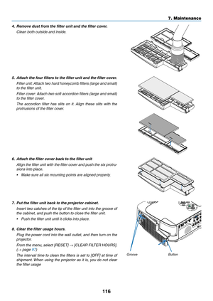 Page 126116
7. Maintenance
4.	 Remove	dust	from	the	filter	unit	and	the	filter	cover.
 Clean both outside and inside.
5.	 Attach	the	four	filters	to	the	filter	unit	and	the	filter	cover.
 Filter unit: Attach two hard honeycomb filters (large and small) 
to the filter unit.
 Filter cover: Attach two soft accordion filters (large and small) 
to the filter cover.
 The  accordion  filter  has  slits  on  it.  Align  these  slits  with  the 
protrusions of the filter cover.
6.	 Attach	the	filter	cover	back	to	the...