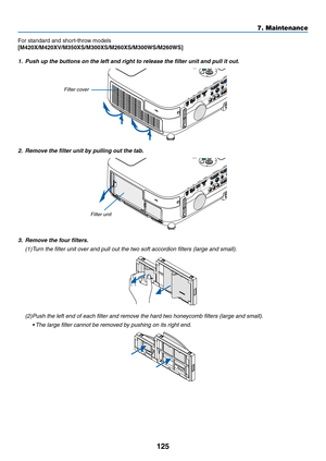 Page 135125
7. Maintenance
For	standard	and	short-throw	models
[M420X/M420XV/M350XS/M300XS/M260XS/M300WS/M260WS]
1.	 Push	up	the	buttons	on	the	left	and	right	to	release	the	filter	unit	and	pull	it	out.
2.	 Remove	the	filter	unit	by	pulling	out	the	tab.
3.	 Remove	the	four	filters.
(1) Turn the filter unit over and pull out the two soft accordion filters (large and small).
(2) Push the left end of each filter and remove the hard two honeycomb filters (large and small).
	 •	 The	large	filter	cannot	be	removed	by...