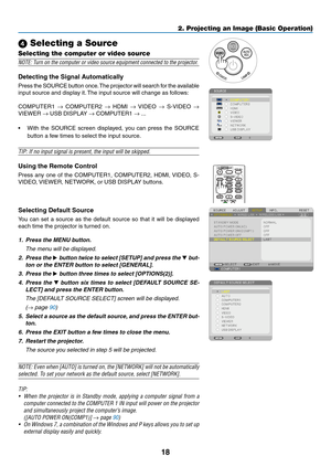 Page 2818
2. Projecting an Image (Basic Operation)
 Selecting a Source
Selecting the computer or video source
NOTE:	Turn	on	the	computer	or	video	source	equipment	connected	to	the	projector.
Detecting	the	Signal	Automatically
Press	the 	SOURCE 	button 	once. 	The 	projector 	will 	search 	for 	the 	available	
input	source	and	display	it. 	The	input	source	will	change	as	follows: 	
COMPUTER1	→	COMPUTER2	→	HDMI	→	VIDEO	→	 S-VIDEO	→ 
VIEWER	→	USB	DISPLAY	→	COMPUTER1	→ ...
•	 With	 the	SOURCE	 screen	displayed,...