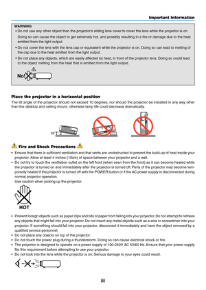 Page 5iii
Important Information
 Fire and Shock Precautions 
•	 Ensure	that	there	 is	sufficient	 ventilation	 and	that	vents	 are	unobstructed	 to	prevent	 the	build-up	 of	heat	 inside	 your	
projector. 	Allow	at	least	4	inches	(10cm)	of	space	between	your	projector	and	a	wall.
•	 Do	not	try	to	touch	 the	ventilation	 outlet	on	the	 left	front	 (when	 seen	from	the	front)	 as	it	can	 become	 heated	while	
the	projector	 is	turned	 on	and	 immediately	 after	the	projector	 is	turned	 off.	Parts	 of	the...