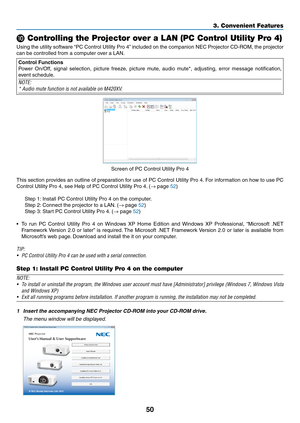 Page 6050
3. Convenient Features
 Controlling the Projector over a LAN (PC Control Utility Pro 4)
Using	the	utility	 software	 “PC	Control	 Utility	Pro	4”	included	 on	the	 companion	 NEC	Projector	 CD-ROM,	 the	projector	
can	be	controlled	from	a	computer	over	a	LAN.
Control Functions
Power	 On/Off,	 signal	selection,	 picture	freeze,	 picture	mute,	audio	mute*,	 adjusting,	 error	message	 notification,	
event	schedule.
NOTE:
*	Audio	mute	function	is	not	available	on	M420XV.
Screen	of	PC	Control	Utility	Pro...