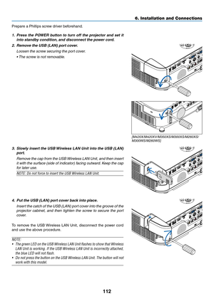 Page 122112
6. Installation and Connections
Prepare	a	Phillips	screw	driver	beforehand.
1.	 Press	the	POWER	 button	to	turn	 off	the	 projector	 and	set	it	
into	standby	condition, 	and	disconnect	the	power	cord.
2.	 Remove	the	USB	(LAN)	port	cover.
 Loosen the screw securing the port cover.
	 •	 The	screw	is	not	removable. 	
3.	 Slowly	insert	the	USB	 Wireless	 LAN	Unit	into	the	USB	 (LAN)	
port.
 Remove the cap from the USB Wireless LAN Unit, and then insert 
it with the surface (side of indicator) facing...