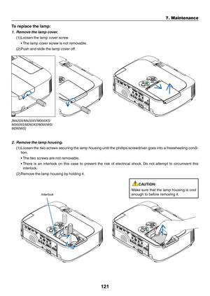 Page 131121
7. Maintenance
2.	 Remove	the	lamp	housing.
(1)	Loosen	the	two	 screws	 securing	 the	lamp	 housing	 until	the	phillips	 screwdriver	 goes	into	a	freewheeling	 condi-
tion.
	 •	 The	two	screws	are	not	removable.
	 •		There	 is	an	 interlock	 on	this	 case	 to	prevent	 the	risk	 of	electrical	 shock.	Do	 not	 attempt	 to	circumvent	 this	
interlock.
(2)	Remove	the	lamp	housing	by	holding	it.
Interlock
To replace the lamp: 
1.	 Remove	the	lamp	cover.
(1)	Loosen	the	lamp	cover	screw
	 •	The	lamp	cover...