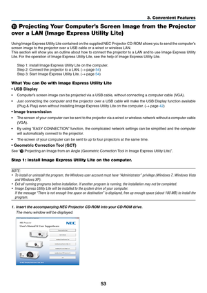 Page 6353
3. Convenient Features
 Projecting Your Computer’s Screen Image from the Projector 
over a LAN (Image Express Utility Lite)
 
Using	 Image	 Express	 Utility	Lite	contained	 on	the	 supplied	 NEC	Projector	 CD-ROM	 allows	you	to	send	 the	computer’s	
screen	image	to	the	projector	over	a	USB	cable	or	a	wired	or	wireless	LAN.
This	 section	 will	show	 you	an	outline	 about	how	to	connect	 the	projector	 to	a	LAN	 and	to	use	 Image	 Express	 Utility	
Lite.	For	the	operation	of	Image	Express	Utility	Lite,...