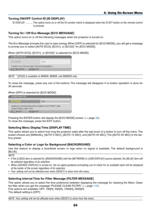 Page 9484
5. Using On-Screen Menu
Turning	ON/OFF	Control	ID	[ID	DISPLAY]
ID DISPLAY �����������This option turns on or off the ID number which is displayed when the ID SET button on the remote control 
is pressed�
Turning	On	/	Off	Eco	Message	[ECO	MESSAGE]
This	option	turns	on	or	off	the	following	messages	when	the	projector	is	turned	on. 	
The	Eco	Message	 prompts	the	user	 to	save	 energy. 	When	 [OFF]	is	selected	 for	[ECO	 MODE],	 you	will	get	 a	message	
to	prompt	you	to	select	[AUTO	ECO],	[ECO1],	or...