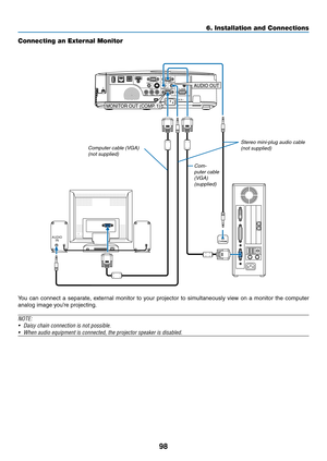 Page 10898
6. Installation and Connections
Connecting an External Monitor
You	can	connect	 a	separate,	 external	monitor	to	your	 projector	 to	simultaneously	 view	on	a	monitor	 the	computer	
analog	image	you’re	projecting.
NOTE:
•	 Daisy	chain	connection	is	not	possible.
•	 When	audio	equipment	is	connected,	the	projector	speaker	is	disabled.
AUDIO
INPHONE
MONITOR OUT (COMP . 1)
AUDIO OUT
Com-
puter cable 
(VGA) 
(supplied) Stereo mini-plug audio cable 
(not supplied)
Computer cable (VGA) (not supplied) 