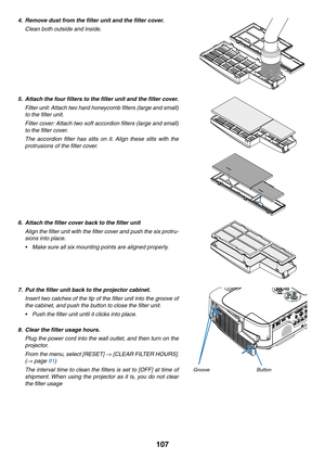 Page 117107
4.	 Remove	dust	from	the	filter	unit	and	the	filter	cover.
 Clean both outside and inside.
5.	 Attach	the	four	filters	to	the	filter	unit	and	the	filter	cover.
 Filter unit: Attach two hard honeycomb filters (large and small) 
to the filter unit.
 Filter cover: Attach two soft accordion filters (large and small) 
to the filter cover.
 The  accordion  filter  has  slits  on  it.  Align  these  slits  with  the 
protrusions of the filter cover.
6.	 Attach	the	filter	cover	back	to	the	filter	unit
 Align...