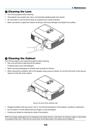 Page 118108
7. Maintenance
 Cleaning the Lens
•	 Turn	off	the	projector	before	cleaning.
•	 The	projector	has	a	plastic	lens.	Use	a	commercially	available	plastic	lens	cleaner.
•	 Do	not	scratch	or	mar	the	lens	surface	as	a	plastic	lens	is	easily	scratched.
•	 Never	use	alcohol	or	glass	lens	cleaner	as	doing	so	will	cause	damage	to	the	plastic	lens	surface.
 Cleaning the Cabinet
Turn	off	the	projector,	and	unplug	the	projector	before	cleaning.
•	 Use	a	dry	soft	cloth	to	wipe	dust	off	the	cabinet.
	 If	heavily...