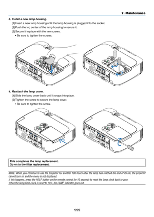 Page 121111
7. Maintenance
This completes the lamp replacement.
Go	on	to	the	filter	replacement.
NOTE:	When	you	continue	 to	use	 the	projector	 for	another	 100	hours	 after	the	lamp	 has	reached	 the	end	 of	its	 life,	 the	projector	
cannot	turn	on	and	the	menu	is	not	displayed.
If	this	happens,	press	the	HELP	button	on	the	remote	control	for	10	seconds	to	reset	the	lamp	clock	back	to	zero.
When	the	lamp	time	clock	is	reset	to	zero,	the	LAMP	indicator	goes	out.
	
4.	 Reattach	the	lamp	cover.
(1)	Slide	the...
