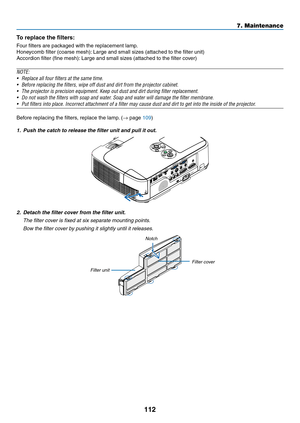 Page 122112
7. Maintenance
To	replace	the	filters:
Four	filters	are	packaged	with	the	replacement	lamp.
Honeycomb	filter	(coarse	mesh):	Large	and	small	sizes	(attached	to	the	filter	unit)
Accordion	filter	(fine	mesh):	Large	and	small	sizes	(attached	to	the	filter	cover)
NOTE:	
•	 Replace	all	four	filters	at	the	same	time.
•	 Before	replacing	the	filters,	wipe	off	dust	and	dirt	from	the	projector	cabinet.	
•	 The	projector	is	precision	equipment.	Keep	out	dust	and	dirt	during	filter	replacement.
•	 Do	not	wash...