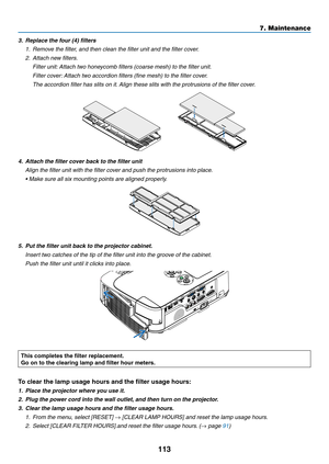 Page 123113
7. Maintenance
3.	 Replace	the	four	(4)	filters
1. Remove the filter, and then clean the filter unit and the filter cover.
2.  Attach new filters.
  Filter unit: Attach two honeycomb filters (coarse mesh) to the filter unit.
 Filter cover: Attach two accordion filters (fine mesh) to the filter cover.
 The accordion filter has slits on it. Align these slits with the protrusions of the filter cover.
   
4.	 Attach	the	filter	cover	back	to	the	filter	unit
 Align the filter unit with the filter cover and...