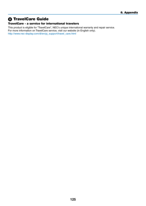 Page 135125
8. Appendix
 TravelCare Guide
TravelCare - a service for international travelers
This	product	is	eligible	for	“TravelCare”,	NEC’s	unique	international	warranty	and	repair	service.
For	more	information	on	TravelCare	service,	visit	our	website	(in	English	only).
http://www.nec-display.com/dl/en/pj_support/travel_care.htm l 