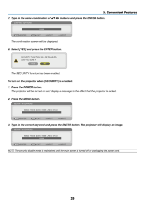 Page 3929
3. Convenient Features
7.	 Type	in	the	same	combination	of		buttons	and	press	the	ENTER	button.
 The confirmation screen will be displayed.
8.	 Select	[YES]	and	press	the	ENTER	button.
 The SECURITY function has been enabled.
To	turn	on	the	projector	when	[SECURITY]	is	enabled:
1.	 Press	the	POWER	button.
	 The	projector	will	be	turned	on	and	display	a	message	to	the	effect	that	the	projector	is	locked.
2.	 Press	the	MENU	button.
3.	 Type	in	the	correct	keyword	and	press	the	ENTER	button. 	The...