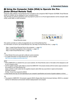 Page 4131
3. Convenient Features
 Using the Computer Cable (VGA) to Operate the Pro-
jector (Virtual Remote Tool)
Using	 the	utility	 software	 “Virtual	Remote	 Tool”	included	 on	the	 companion	 NEC	Projector	 CD-ROM,	 Virtual	Remote	
screen	(or	toolbar)	can	be	displayed	on	your	computer	screen.
This	will	help	 you	perform	 operations	 such	as	projector’s	 power	on	or	off	 and	 signal	 selection	 via	the	 computer	 cable	
(VGA),	serial	cable,	or	LAN	connection.
Virtual	Remote	screenToolbar
This	section...