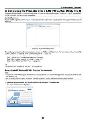 Page 5646
3. Convenient Features
 Controlling the Projector over a LAN (PC Control Utility Pro 4)
Using	the	utility	 software	 “PC	Control	 Utility	Pro	4”	included	 on	the	 companion	 NEC	Projector	 CD-ROM,	 the	projector	
can	be	controlled	from	a	computer	over	a	LAN.
Control Functions
Power	 On/Off,	 signal	selection,	 picture	freeze,	 picture	mute,	audio	mute,	 adjusting,	 error	message	 notification,	 event	
schedule.
Screen	of	PC	Control	Utility	Pro	4
This	section	 provides	 an	outline	 of	preparation	 for...