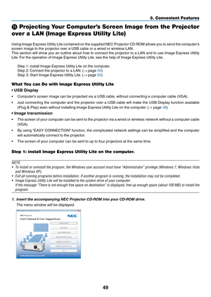 Page 5949
3. Convenient Features
 Projecting Your Computer’s Screen Image from the Projector 
over a LAN (Image Express Utility Lite)
 
Using	 Image	 Express	 Utility	Lite	contained	 on	the	 supplied	 NEC	Projector	 CD-ROM	 allows	you	to	send	 the	computer’s	
screen	image	to	the	projector	over	a	USB	cable	or	a	wired	or	wireless	LAN.
This	 section	 will	show	 you	an	outline	 about	how	to	connect	 the	projector	 to	a	LAN	 and	to	use	 Image	 Express	 Utility	
Lite.	For	the	operation	of	Image	Express	Utility	Lite,...