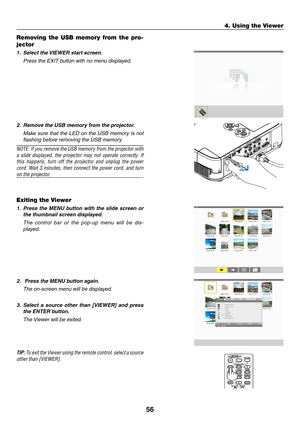 Page 6656
4. Using the Viewer
Removing  the  USB  memory  from  the  pro-
jector
1.	 Select	the	 VIEWER	start	screen.
 Press the EXIT button with no menu displayed.
2.	 Remove	the	USB	memory	from	the	projector.
	 Make	 sure	that	the	LED	 on	the	 USB	 memory	 is	not	
flashing before removing the USB memory.
NOTE:	 If	you	 remove	 the	USB	 memory	 from	the	projector	 with	
a	slide	 displayed,	 the	projector	 may	not	operate	 correctly.	 If	
this	happens, 	turn 	off 	the 	projector 	and 	unplug 	the 	power	
cord....