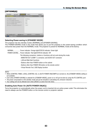 Page 9383
5. Using On-Screen Menu
[OPTIONS(2)]
Selecting	Power-saving	in	[STANDBY	MODE]
The	projector	has	two	standby	modes:	[NORMAL]	and	[POWER-SAVING].
The	POWER-SAVING	 mode	is	the	 mode	 that	allows	 you	to	put	 the	projector	 in	the	 power-saving	 condition	which	
consumes	less	power	than	the	NORMAL	mode. 	The	projector	is	preset	for	NORMAL	mode	at	the	factory.
NORMAL ����������������Power indicator: Orange light/STATUS indicator: Green light
POWER-SAVING
  ����Power indicator: Red light/STATUS indicator:...