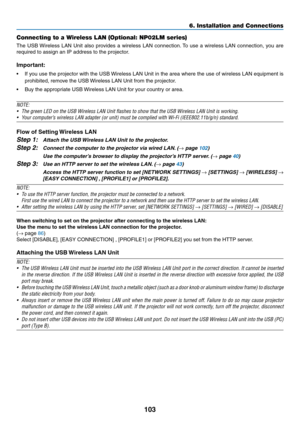 Page 113103
6. Installation and Connections
Connecting to a Wireless LAN (Optional: NP02LM series)
The	USB	 Wireless	 LAN	Unit	also	 provides	 a	wireless	 LAN	connection. 	To	 use	 a	wireless	 LAN	connection,	 you	are	
required	to	assign	an	IP	address	to	the	projector.
Important:
•	 If	 you	use	 the	projector	 with	the	USB	 Wireless	 LAN	Unit	in	the	 area	 where	 the	use	 of	wireless	 LAN	equipment	 is	
prohibited,	remove	the	USB	 Wireless	LAN	Unit	from	the	projector.
•	 Buy	the	appropriate	USB	 Wireless	LAN...