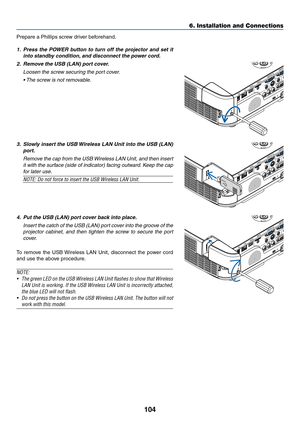 Page 114104
6. Installation and Connections
Prepare	a	Phillips	screw	driver	beforehand.
1.	 Press	the	POWER	 button	to	turn	 off	the	 projector	 and	set	it	
into	standby	condition, 	and	disconnect	the	power	cord.
2.	 Remove	the	USB	(LAN)	port	cover.
 Loosen the screw securing the port cover.
	 •	 The	screw	is	not	removable. 	
3.	 Slowly	insert	the	USB	 Wireless	 LAN	Unit	into	the	USB	 (LAN)	
port.
 Remove the cap from the USB Wireless LAN Unit, and then insert 
it with the surface (side of indicator) facing...