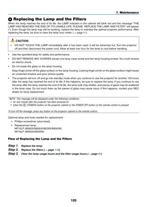 Page 119109
7. Maintenance
 Replacing the Lamp and the Filters
When	the	lamp	 reaches	 the	end	 of	its	 life,	 the	LAMP	 indicator	 in	the	 cabinet	 will	blink	 red	and	 the	message	 “THE	
LAMP	HAS	REACHED	 THE	END	 OF	ITS	 USABLE	 LIFE.	PLEASE		 REPLACE	 THE	LAMP	 AND	FILTER.” 	will	 appear	
(*).	Even	 though	 the	lamp	 may	still	be	working,	 replace	the	lamp	 to	maintain	 the	optimal	 projector	 performance. 	After	
replacing	the	lamp,	be	sure	to	clear	the	lamp	hour	meter. 	(→	page	91)
 CAUTION
•	 DO	NOT...