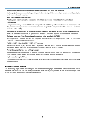 Page 133
1. Introduction
•	 The	supplied	remote	control	allows	you	to	assign	a	CONTROL	ID	to	the	projector
	 Multiple	projectors 	can	 be	operated 	separately 	and	 independently 	with 	the	 same 	single	 remote	 control	by	assigning 	
an	ID	number	to	each	projector.
•	 Auto	vertical	keystone	correction
	 Auto	Keystone	feature	allows	the	projector	to	detect	its	tilt	and	correct	vertical	distortion	automatically.
•	 USB	Display	
	 Using	 a	commercially	 available	USB	cable	 (compatible	 with	USB	 2.0...