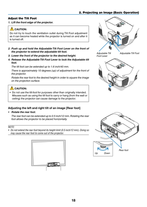 Page 2818
2. Projecting an Image (Basic Operation)
2
1
3
Adjustable Tilt FootAdjustable Tilt 
Foot Lever
Adjust the Tilt Foot
1.		Lift	the	front	edge	of	the	projector.
CAUTION:
Do	 not	 try	to	touch	 the	ventilation	 outlet	during	 Tilt	Foot	 adjustment	
as	it	can	 become	 heated	while	the	projector	 is	turned	 on	and	 after	 it	
is	turned	off.
2.		Push	 up	and	 hold	 the	Adjustable	 Tilt	Foot	 Lever	 on	the	 front	 of	
the	projector	to	extend	the	adjustable	tilt	foot.
3.		Lower	the	front	of	the	projector	to...